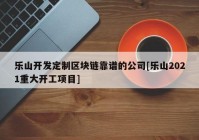 乐山开发定制区块链靠谱的公司[乐山2021重大开工项目]